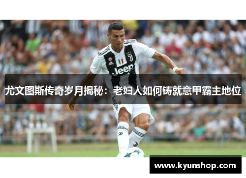 尤文图斯传奇岁月揭秘：老妇人如何铸就意甲霸主地位