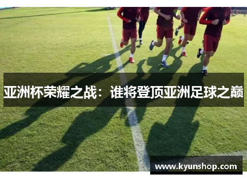 亚洲杯荣耀之战：谁将登顶亚洲足球之巅