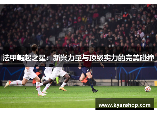 法甲崛起之星：新兴力量与顶级实力的完美碰撞