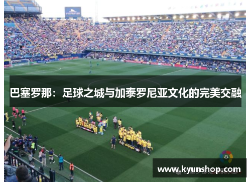 巴塞罗那：足球之城与加泰罗尼亚文化的完美交融