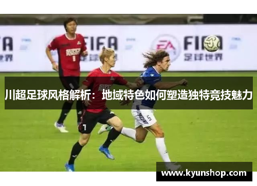 川超足球风格解析：地域特色如何塑造独特竞技魅力