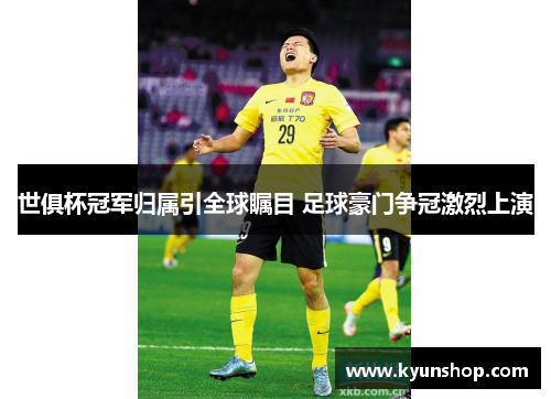 世俱杯冠军归属引全球瞩目 足球豪门争冠激烈上演