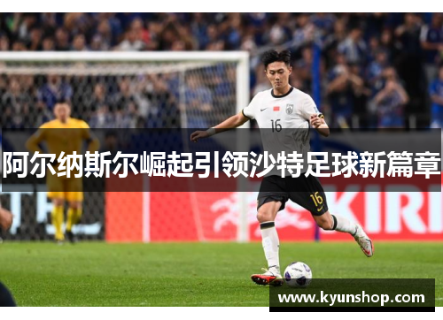 阿尔纳斯尔崛起引领沙特足球新篇章 阿尔纳斯尔崛起引领沙特足球新篇章