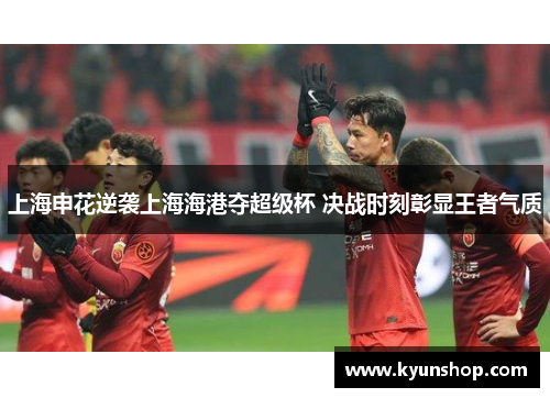 上海申花逆袭上海海港夺超级杯 决战时刻彰显王者气质 上海申花逆袭上海海港夺超级杯 决战时刻彰显王者气质