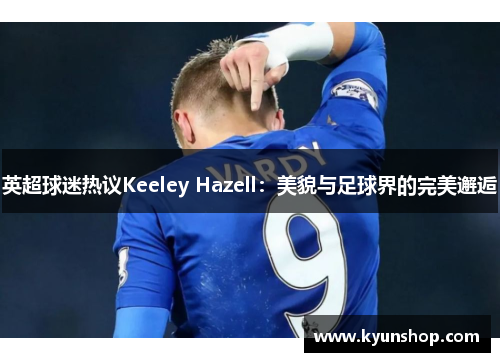 英超球迷热议Keeley Hazell:美貌与足球界的完美邂逅 英超球迷热议Keeley Hazell:美貌与足球界的完美邂逅